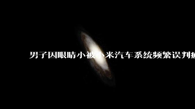 男子因眼睛小被小米汽车系统频繁误判疲劳驾驶，一路提醒20多次，这是智能汽车通病吗？怎么解决该 bug？
